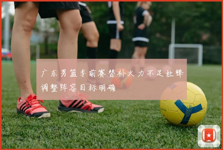 广东男篮季前赛替补火力不足杜锋调整阵容目标明确