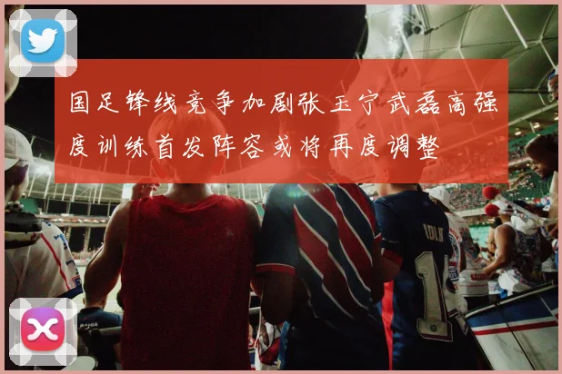 国足锋线竞争加剧张玉宁武磊高强度训练首发阵容或将再度调整