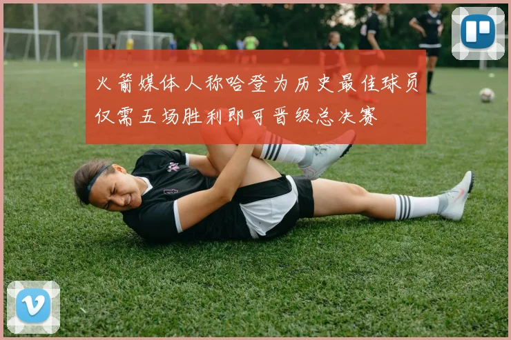 火箭媒体人称哈登为历史最佳球员仅需五场胜利即可晋级总决赛