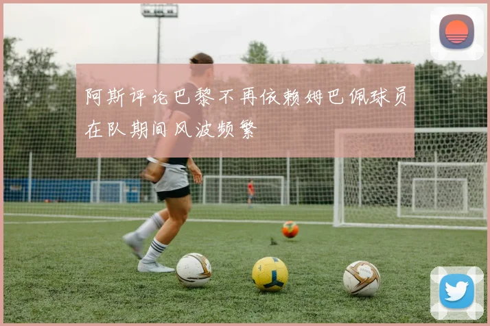 阿斯评论巴黎不再依赖姆巴佩球员在队期间风波频繁