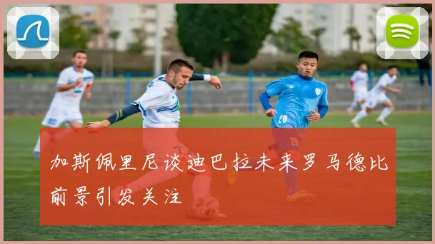 加斯佩里尼谈迪巴拉未来罗马德比前景引发关注