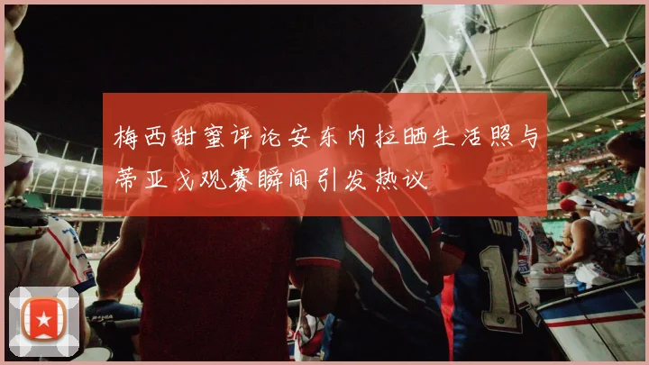 梅西甜蜜评论安东内拉晒生活照与蒂亚戈观赛瞬间引发热议