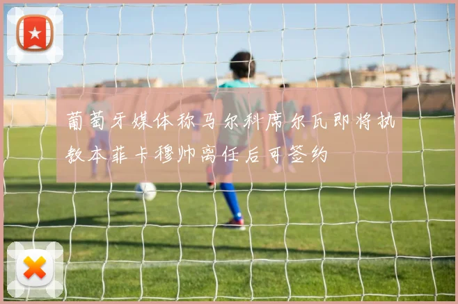 葡萄牙媒体称马尔科席尔瓦即将执教本菲卡穆帅离任后可签约