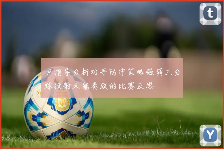 卢指导分析对手防守策略强调三分球投射未能奏效的比赛反思